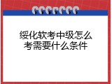 绥化软考中级怎么考需要什么条件