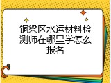 铜梁区水运材料检测师在哪里学怎么报名