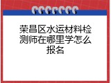 荣昌区水运材料检测师在哪里学怎么报名