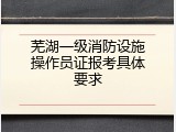 芜湖一级消防设施操作员证报考具体要求