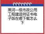 黑河一级市政公用工程建造师证书电子版在哪下载怎么下