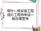 喀什一级安装工程造价工程师考试一般在哪里考