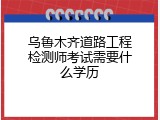 乌鲁木齐道路工程检测师考试需要什么学历