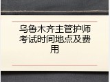 乌鲁木齐主管护师考试时间地点及费用