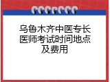 乌鲁木齐中医专长医师考试时间地点及费用