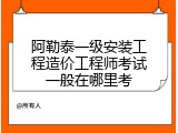 阿勒泰一级安装工程造价工程师考试一般在哪里考