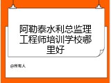阿勒泰水利总监理工程师培训学校哪里好