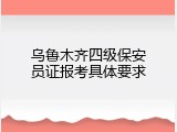 乌鲁木齐四级保安员证报考具体要求