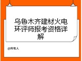 乌鲁木齐建材火电环评师报考资格详解