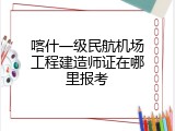喀什一级民航机场工程建造师证在哪里报考