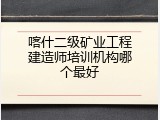 喀什二级矿业工程建造师培训机构哪个最好