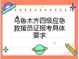 乌鲁木齐四级应急救援员证报考具体要求