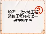 哈密一级安装工程造价工程师考试一般在哪里考