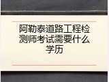 阿勒泰道路工程检测师考试需要什么学历