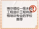 博尔塔拉一级水利工程造价工程师资格培训专业的学校推荐