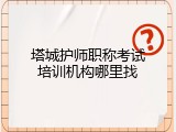 塔城护师职称考试培训机构哪里找