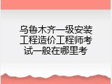 乌鲁木齐一级安装工程造价工程师考试一般在哪里考