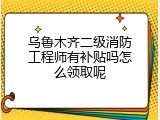 乌鲁木齐二级消防工程师有补贴吗怎么领取呢