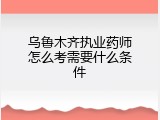 乌鲁木齐执业药师怎么考需要什么条件
