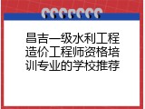 昌吉一级水利工程造价工程师资格培训专业的学校推荐
