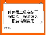吐鲁番二级安装工程造价工程师怎么报名培训费用
