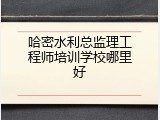 哈密水利总监理工程师培训学校哪里好