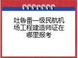 吐鲁番一级民航机场工程建造师证在哪里报考