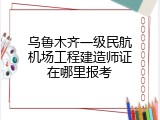 乌鲁木齐一级民航机场工程建造师证在哪里报考