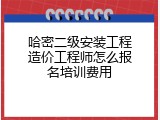 哈密二级安装工程造价工程师怎么报名培训费用