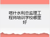 喀什水利总监理工程师培训学校哪里好