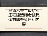 乌鲁木齐二级矿业工程建造师考试具体有哪些科目和内容