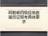 阿勒泰四级应急救援员证报考具体要求