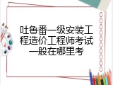 吐鲁番一级安装工程造价工程师考试一般在哪里考