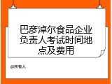 巴彦淖尔食品企业负责人考试时间地点及费用