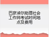 巴彦淖尔助理社会工作师考试时间地点及费用