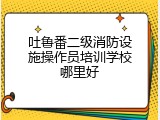 吐鲁番二级消防设施操作员培训学校哪里好