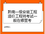 黔南一级安装工程造价工程师考试一般在哪里考