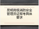 昆明高级消防安全管理员证报考具体要求