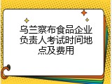 乌兰察布食品企业负责人考试时间地点及费用