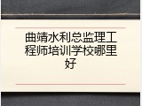 曲靖水利总监理工程师培训学校哪里好