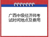 广西中级经济师考试时间地点及费用
