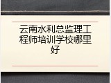 云南水利总监理工程师培训学校哪里好