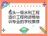 包头一级水利工程造价工程师资格培训专业的学校推荐
