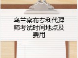 乌兰察布专利代理师考试时间地点及费用