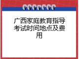 广西家庭教育指导考试时间地点及费用