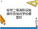 哈密二级消防设施操作员培训学校哪里好
