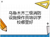 乌鲁木齐二级消防设施操作员培训学校哪里好