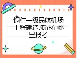 铜仁一级民航机场工程建造师证在哪里报考