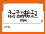 乌兰察布社会工作师考试时间地点及费用