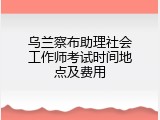 乌兰察布助理社会工作师考试时间地点及费用